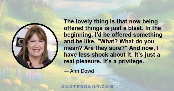 The lovely thing is that now being offered things is just a blast. In the beginning, I'd be offered something and be like, What? What do you mean? Are they sure? And now, I have less shock about it. It's just a real