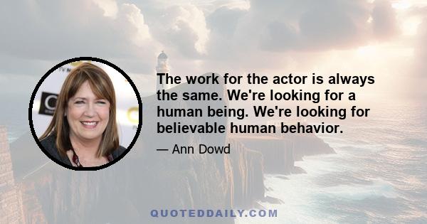 The work for the actor is always the same. We're looking for a human being. We're looking for believable human behavior.