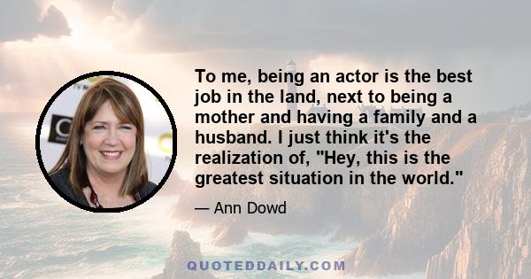 To me, being an actor is the best job in the land, next to being a mother and having a family and a husband. I just think it's the realization of, Hey, this is the greatest situation in the world.