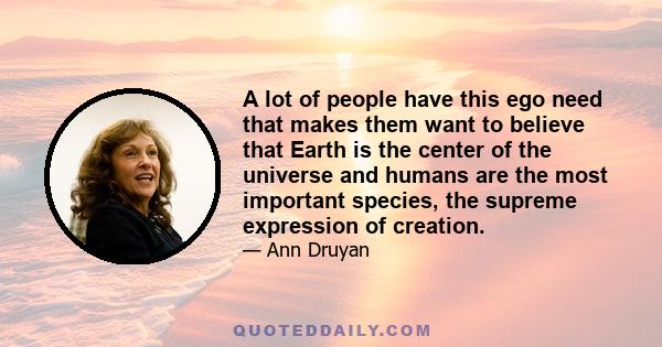 A lot of people have this ego need that makes them want to believe that Earth is the center of the universe and humans are the most important species, the supreme expression of creation.