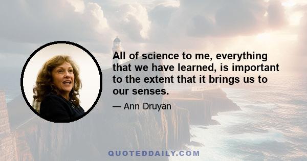 All of science to me, everything that we have learned, is important to the extent that it brings us to our senses.