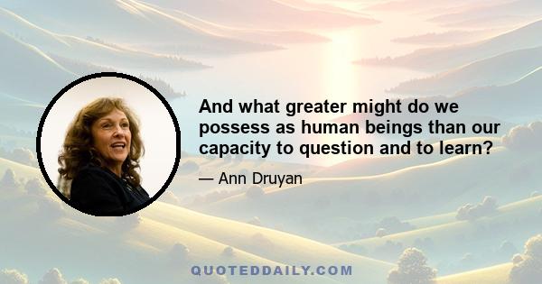 And what greater might do we possess as human beings than our capacity to question and to learn?