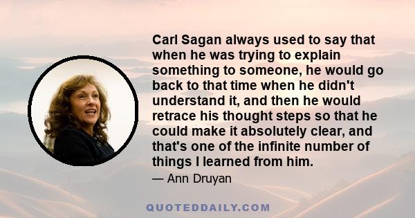 Carl Sagan always used to say that when he was trying to explain something to someone, he would go back to that time when he didn't understand it, and then he would retrace his thought steps so that he could make it