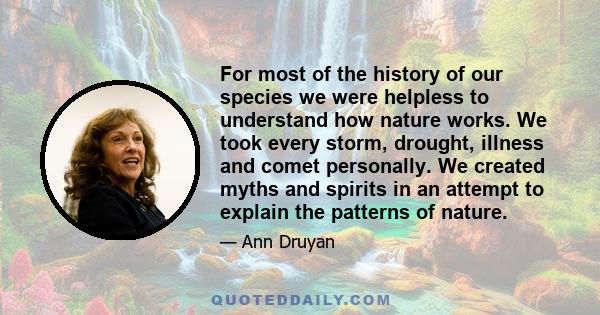 For most of the history of our species we were helpless to understand how nature works. We took every storm, drought, illness and comet personally. We created myths and spirits in an attempt to explain the patterns of