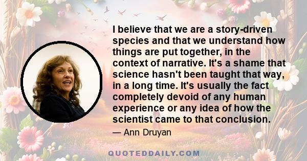 I believe that we are a story-driven species and that we understand how things are put together, in the context of narrative. It's a shame that science hasn't been taught that way, in a long time. It's usually the fact