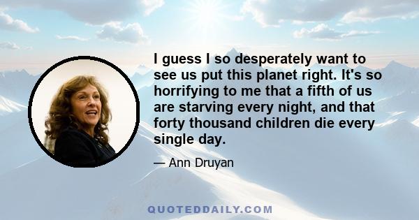 I guess I so desperately want to see us put this planet right. It's so horrifying to me that a fifth of us are starving every night, and that forty thousand children die every single day.