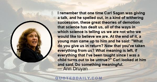 I remember that one time Carl Sagan was giving a talk, and he spelled out, in a kind of withering succession, these great theories of demotion that science has dealt us, all of the ways in which science is telling us we 