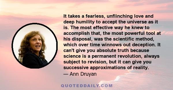 It takes a fearless, unflinching love and deep humility to accept the universe as it is. The most effective way he knew to accomplish that, the most powerful tool at his disposal, was the scientific method, which over