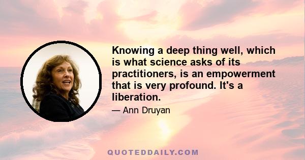 Knowing a deep thing well, which is what science asks of its practitioners, is an empowerment that is very profound. It's a liberation.