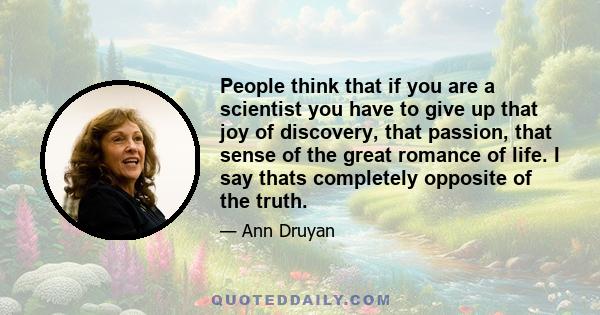 People think that if you are a scientist you have to give up that joy of discovery, that passion, that sense of the great romance of life. I say thats completely opposite of the truth.