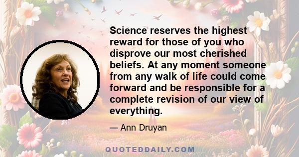 Science reserves the highest reward for those of you who disprove our most cherished beliefs. At any moment someone from any walk of life could come forward and be responsible for a complete revision of our view of