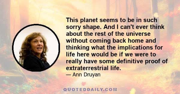 This planet seems to be in such sorry shape. And I can't ever think about the rest of the universe without coming back home and thinking what the implications for life here would be if we were to really have some