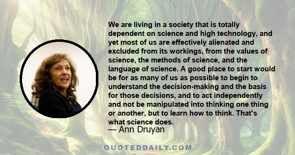 We are living in a society that is totally dependent on science and high technology, and yet most of us are effectively alienated and excluded from its workings, from the values of science, the methods of science, and