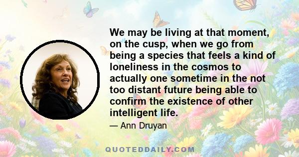 We may be living at that moment, on the cusp, when we go from being a species that feels a kind of loneliness in the cosmos to actually one sometime in the not too distant future being able to confirm the existence of