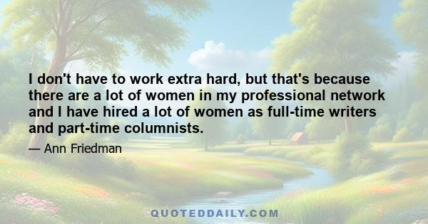 I don't have to work extra hard, but that's because there are a lot of women in my professional network and I have hired a lot of women as full-time writers and part-time columnists.