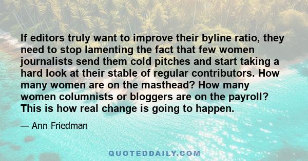 If editors truly want to improve their byline ratio, they need to stop lamenting the fact that few women journalists send them cold pitches and start taking a hard look at their stable of regular contributors. How many