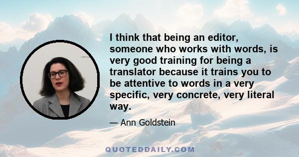 I think that being an editor, someone who works with words, is very good training for being a translator because it trains you to be attentive to words in a very specific, very concrete, very literal way.