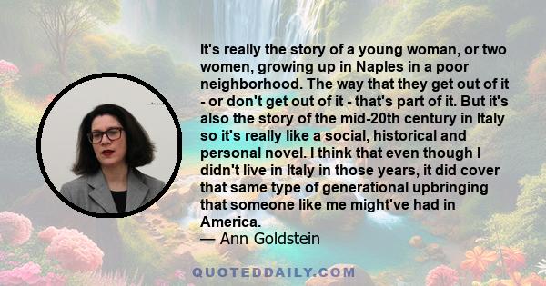 It's really the story of a young woman, or two women, growing up in Naples in a poor neighborhood. The way that they get out of it - or don't get out of it - that's part of it. But it's also the story of the mid-20th