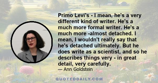 Primo Levi's - I mean, he's a very different kind of writer. He's a much more formal writer. He's a much more -almost detached. I mean, I wouldn't really say that he's detached ultimately. But he does write as a