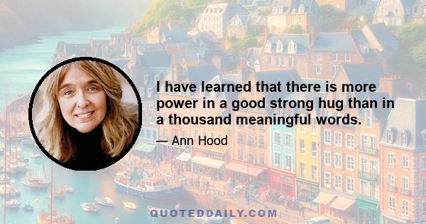 I have learned that there is more power in a good strong hug than in a thousand meaningful words.