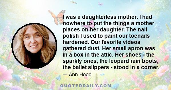 I was a daughterless mother. I had nowhere to put the things a mother places on her daughter. The nail polish I used to paint our toenails hardened. Our favorite videos gathered dust. Her small apron was in a box in the 