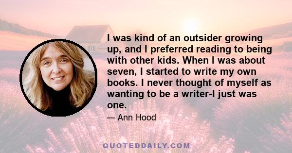 I was kind of an outsider growing up, and I preferred reading to being with other kids. When I was about seven, I started to write my own books. I never thought of myself as wanting to be a writer-I just was one.