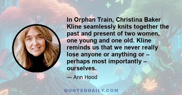 In Orphan Train, Christina Baker Kline seamlessly knits together the past and present of two women, one young and one old. Kline reminds us that we never really lose anyone or anything or – perhaps most importantly –