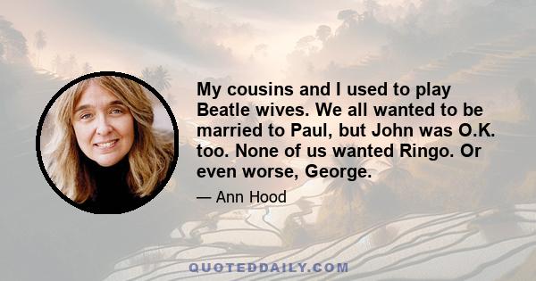 My cousins and I used to play Beatle wives. We all wanted to be married to Paul, but John was O.K. too. None of us wanted Ringo. Or even worse, George.