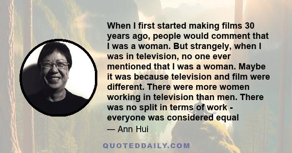 When I first started making films 30 years ago, people would comment that I was a woman. But strangely, when I was in television, no one ever mentioned that I was a woman. Maybe it was because television and film were