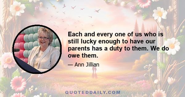 Each and every one of us who is still lucky enough to have our parents has a duty to them. We do owe them.