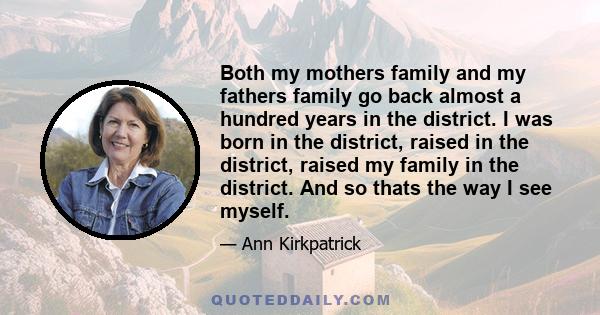 Both my mothers family and my fathers family go back almost a hundred years in the district. I was born in the district, raised in the district, raised my family in the district. And so thats the way I see myself.