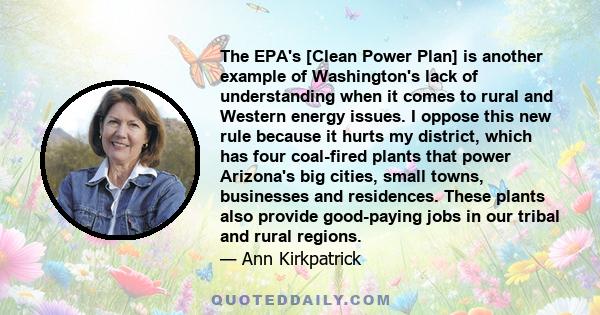 The EPA's [Clean Power Plan] is another example of Washington's lack of understanding when it comes to rural and Western energy issues. I oppose this new rule because it hurts my district, which has four coal-fired