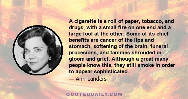 A cigarette is a roll of paper, tobacco, and drugs, with a small fire on one end and a large fool at the other. Some of its chief benefits are cancer of the lips and stomach, softening of the brain, funeral procesions,