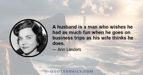 A husband is a man who wishes he had as much fun when he goes on business trips as his wife thinks he does.