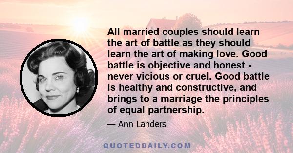 All married couples should learn the art of battle as they should learn the art of making love. Good battle is objective and honest - never vicious or cruel. Good battle is healthy and constructive, and brings to a