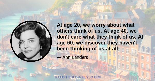 At age 20, we worry about what others think of us. At age 40, we don't care what they think of us. At age 60, we discover they haven't been thinking of us at all.