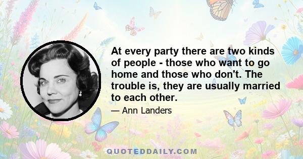 At every party there are two kinds of people - those who want to go home and those who don't. The trouble is, they are usually married to each other.