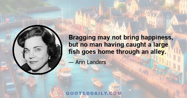 Bragging may not bring happiness, but no man having caught a large fish goes home through an alley.