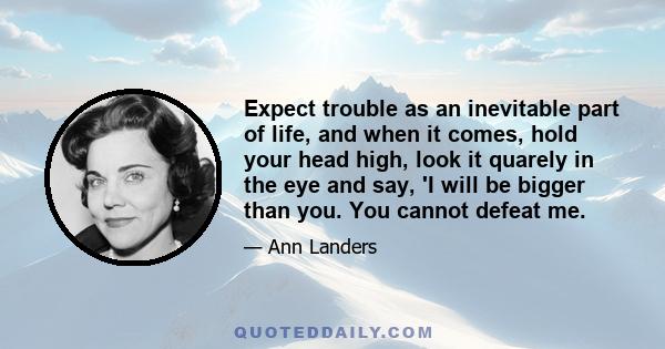 Expect trouble as an inevitable part of life, and when it comes, hold your head high, look it quarely in the eye and say, 'I will be bigger than you. You cannot defeat me.