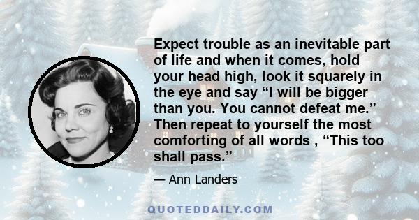 Expect trouble as an inevitable part of life and when it comes, hold your head high, look it squarely in the eye and say “I will be bigger than you. You cannot defeat me.” Then repeat to yourself the most comforting of