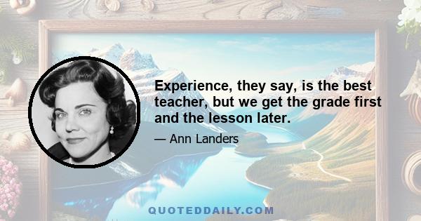 Experience, they say, is the best teacher, but we get the grade first and the lesson later.