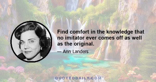 Find comfort in the knowledge that no imitator ever comes off as well as the original.