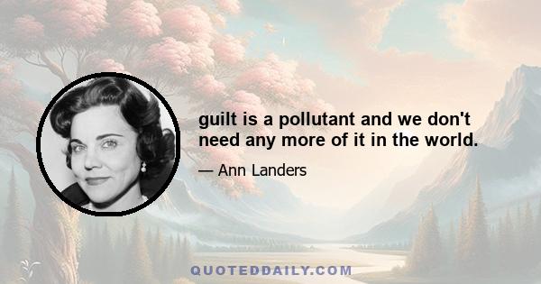 guilt is a pollutant and we don't need any more of it in the world.