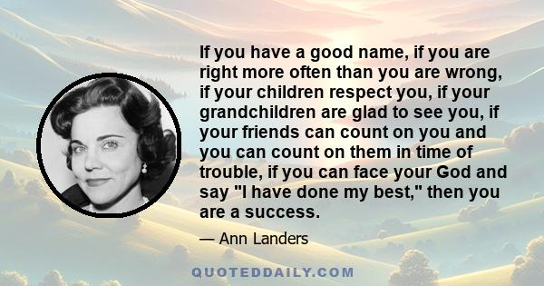 If you have a good name, if you are right more often than you are wrong, if your children respect you, if your grandchildren are glad to see you, if your friends can count on you and you can count on them in time of