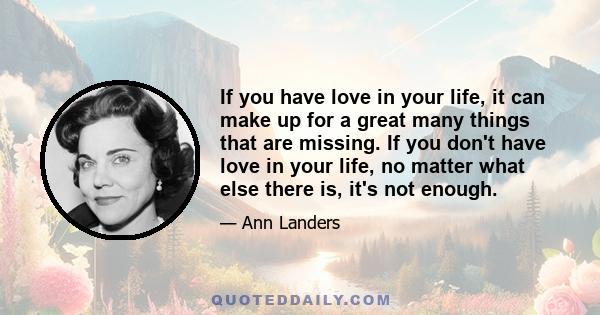 If you have love in your life, it can make up for a great many things that are missing. If you don't have love in your life, no matter what else there is, it's not enough.