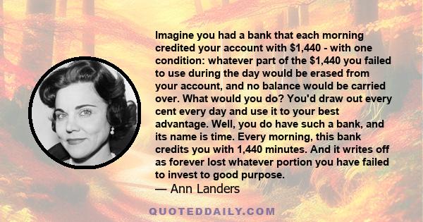 Imagine you had a bank that each morning credited your account with $1,440 - with one condition: whatever part of the $1,440 you failed to use during the day would be erased from your account, and no balance would be