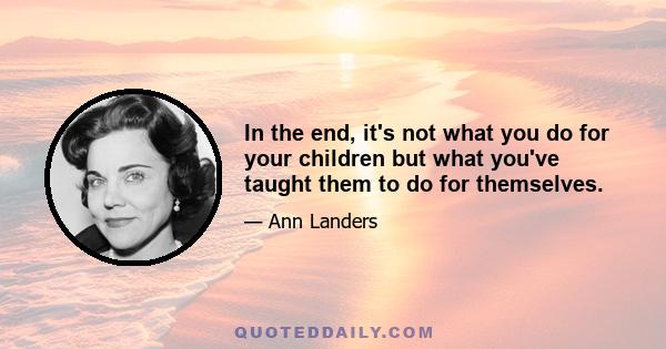 In the end, it's not what you do for your children but what you've taught them to do for themselves.