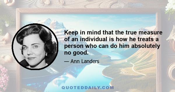 Keep in mind that the true measure of an individual is how he treats a person who can do him absolutely no good.