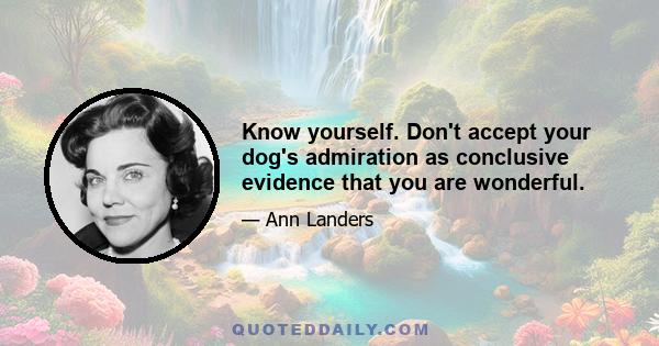 Know yourself. Don't accept your dog's admiration as conclusive evidence that you are wonderful.