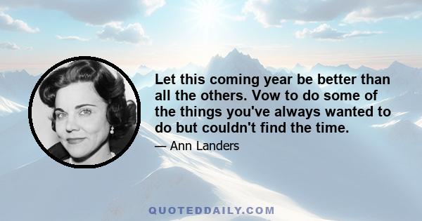 Let this coming year be better than all the others. Vow to do some of the things you've always wanted to do but couldn't find the time.